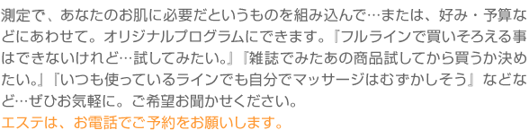 �f�f�ŁA���Ȃ��̂����ɕK�v���Ƃ������̂�g�ݍ���Łc�܂��́A�D�݁E�\�Z�Ȃǂɂ��킹�āB�I���W�i���v���O�����ɂł��܂��B�w�t�����C���Ŕ������낦�鎖�͂ł��Ȃ�����ǁc�����Ă݂����B�x�w�G���ł݂����̏��i�����Ă��甃�������߂����B�x�w�����g���Ă��郉�C���ł������Ń}�b�T�[�W�͂ނ����������x�ȂǂȂǁc���Ђ��C�y�ɁB����]�����������������B
�G�X�e�́A���d�b�ł��\������肢���܂��B